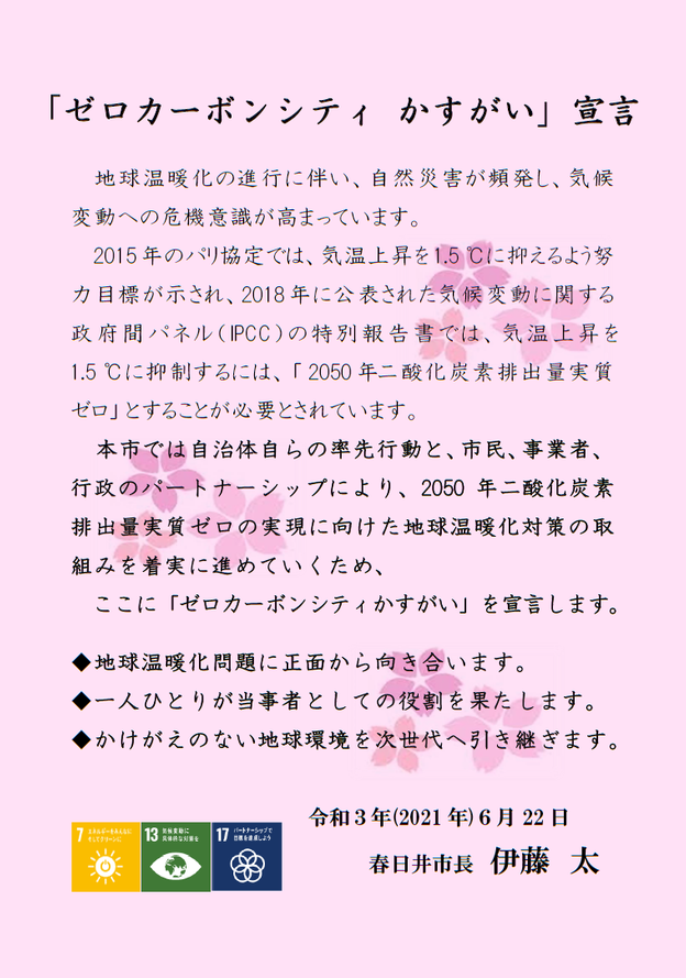 　地球温暖化の進行に伴い、自然災害が頻発し、気候 変動への危機意識が高まっています。 　2015年のパリ協定では、気温上昇を1.5 ℃に抑えるよう努力目標が示され、2018年に公表された気候変動に関する政府間パネル (IPCC) の特別報告書では、気温上昇を 1.5 ℃に抑制するには、「 2050年二酸化炭素排出量実質ゼロ」とすることが必要とされています。 　本市では自治体自らの率先行動と、市民、事業者、行政のパートナーシップにより、2050年二酸化炭素排出量実質ゼロの実現に向けた地球温暖化対策の取組みを着実に進めていくため、ここに「ゼロカーボンシティかすがい」を宣言します。  地球温暖化問題に正面から向き合います。 一人ひとりが当事者としての役割を果たします。 かけがえのない地球環境を次世代へ引き継ぎます。 　　　　　　　令和3年(2021年)6月22日　春日井市長　伊藤　太