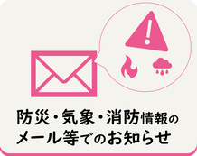 災害、防災等に関する情報や、気象情報、消防出動情報などについて、メールなどでお知らせを受け取ることができます